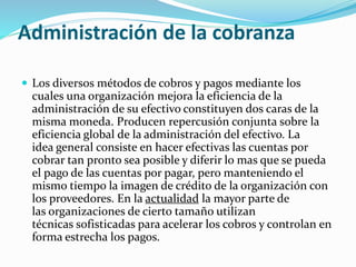 Administración de la cobranza
 Los diversos métodos de cobros y pagos mediante los
cuales una organización mejora la eficiencia de la
administración de su efectivo constituyen dos caras de la
misma moneda. Producen repercusión conjunta sobre la
eficiencia global de la administración del efectivo. La
idea general consiste en hacer efectivas las cuentas por
cobrar tan pronto sea posible y diferir lo mas que se pueda
el pago de las cuentas por pagar, pero manteniendo el
mismo tiempo la imagen de crédito de la organización con
los proveedores. En la actualidad la mayor parte de
las organizaciones de cierto tamaño utilizan
técnicas sofisticadas para acelerar los cobros y controlan en
forma estrecha los pagos.
 