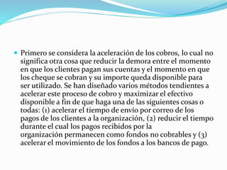  Primero se considera la aceleración de los cobros, lo cual no
significa otra cosa que reducir la demora entre el momento
en que los clientes pagan sus cuentas y el momento en que
los cheque se cobran y su importe queda disponible para
ser utilizado. Se han diseñado varios métodos tendientes a
acelerar este proceso de cobro y maximizar el efectivo
disponible a fin de que haga una de las siguientes cosas o
todas: (1) acelerar el tiempo de envío por correo de los
pagos de los clientes a la organización, (2) reducir el tiempo
durante el cual los pagos recibidos por la
organización permanecen como fondos no cobrables y (3)
acelerar el movimiento de los fondos a los bancos de pago.
 