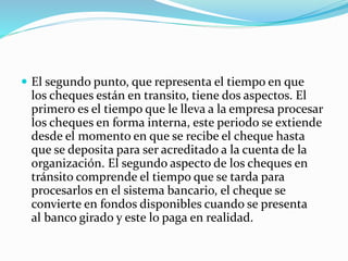  El segundo punto, que representa el tiempo en que
los cheques están en transito, tiene dos aspectos. El
primero es el tiempo que le lleva a la empresa procesar
los cheques en forma interna, este periodo se extiende
desde el momento en que se recibe el cheque hasta
que se deposita para ser acreditado a la cuenta de la
organización. El segundo aspecto de los cheques en
tránsito comprende el tiempo que se tarda para
procesarlos en el sistema bancario, el cheque se
convierte en fondos disponibles cuando se presenta
al banco girado y este lo paga en realidad.
 