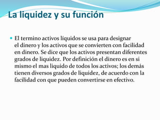 La liquidez y su función
 El termino activos líquidos se usa para designar
el dinero y los activos que se convierten con facilidad
en dinero. Se dice que los activos presentan diferentes
grados de liquidez. Por definición el dinero es en si
mismo el mas liquido de todos los activos; los demás
tienen diversos grados de liquidez, de acuerdo con la
facilidad con que pueden convertirse en efectivo.
 