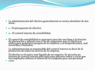  La administración del efectivo generalmente se centra alrededor de dos
áreas:
 1.- El presupuesto de efectivo
 2.- El control interno de contabilidad.
 El control de contabilidad es necesario para dar una base a la función
de planeación y además con el fin de asegurarse que el efectivo se
utiliza para propósitos propios de la empresa y no desperdiciados, mal
invertidos o hurtados.
La administración es responsable del control interno es decir de la
protección de todos los activos de la empresa.
El efectivo es el activo más líquido de un negocio. Se necesita un
sistema de control interno adecuado para prevenir robos y evitar que
los empleados utilicen el dinero de la compañía para uso personal.
 carlos
 