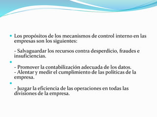  Los propósitos de los mecanismos de control interno en las
empresas son los siguientes:
- Salvaguardar los recursos contra desperdicio, fraudes e
insuficiencias.

- Promover la contabilización adecuada de los datos.
- Alentar y medir el cumplimiento de las políticas de la
empresa.

- Juzgar la eficiencia de las operaciones en todas las
divisiones de la empresa.
 