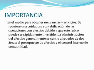 IMPORTANCIA
Es el medio para obtener mercancías y servicios. Se
requiere una cuidadosa contabilización de las
operaciones con efectivo debido a que este rubro
puede ser rápidamente invertido. La administración
del efectivo generalmente se centra alrededor de dos
áreas: el presupuesto de efectivo y el control interno de
contabilidad.
 
