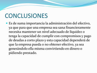 CONCLUSIONES
 Es de suma importancia la administración del efectivo,
ya que para que una empresa sea sana financieramente
necesita mantener un nivel adecuado de liquidez o
tenga la capacidad de cumplir con compromisos y pago
de deudas a corto plazo y esta capacidad dependerá de
que la empresa pueda o no obtener efectivo, ya sea
generándolo ella misma convirtiendo en dinero o
pidiendo prestado.
 