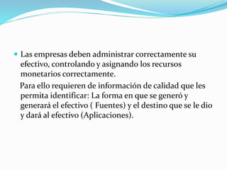  Las empresas deben administrar correctamente su
efectivo, controlando y asignando los recursos
monetarios correctamente.
Para ello requieren de información de calidad que les
permita identificar: La forma en que se generó y
generará el efectivo ( Fuentes) y el destino que se le dio
y dará al efectivo (Aplicaciones).
 