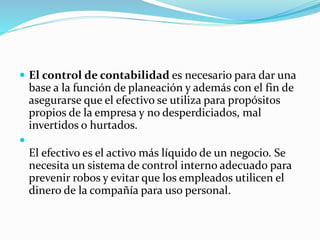  El control de contabilidad es necesario para dar una
base a la función de planeación y además con el fin de
asegurarse que el efectivo se utiliza para propósitos
propios de la empresa y no desperdiciados, mal
invertidos o hurtados.

El efectivo es el activo más líquido de un negocio. Se
necesita un sistema de control interno adecuado para
prevenir robos y evitar que los empleados utilicen el
dinero de la compañía para uso personal.
 