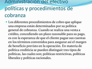 Administración del efectivo
políticas y procedimientos de
cobranza
 Los diferentes procedimientos de cobro que aplique
una empresa están determinados por su política
general de cobranza. Cuando se realiza una venta a
crédito, concediendo un plazo razonable para su pago,
es con la esperanza de que el cliente pague sus cuentas
en los términos convenidos para asegurar así el margen
de beneficio previsto en la operación. En materia de
política crediticia se pueden distinguir tres tipos de
políticas, las cuales son; políticas restrictivas, políticas
liberales y políticas racionales.
 