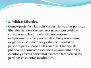  2. Políticas Liberales.
 Como oposición a las políticas restrictivas, las políticas
liberales tienden a ser generosas, otorgan créditos
considerando la competencia, no presionan
enérgicamente en el proceso de cobro y son menos
exigentes en condiciones y establecimientos de
períodos para el pago de las cuentas. Este tipo de
política trae como consecuencia un aumento de las
cuentas y efectos por cobrar así como también en las
pérdidas en cuentas incobrables.
 