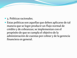  3. Políticas racionales.
 Estas políticas son aquellas que deben aplicarse de tal
manera que se logre producir un flujo normal de
crédito y de cobranzas; se implementan con el
propósito de que se cumpla el objetivo de la
administración de cuentas por cobrar y de la gerencia
financiera en general.
 