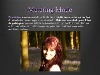 Metering ModeMetering Mode
Evaluative: é o mais usado, pois ele faz a média entre todos os pontos
do viewfinder para chegar a um resultado. Mais recomendado para fotos
de paisagem, pois se estiver muito escuro em um ponto e mais claro no
outro, ele vai fazer o máximo que der para que os dois pontos saiam
medianos na foto.
 