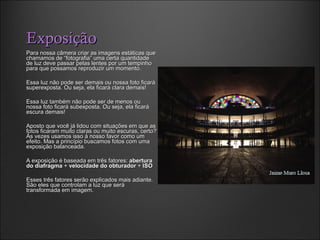 ExposiçãoExposição
Para nossa câmera criar as imagens estáticas quePara nossa câmera criar as imagens estáticas que
chamamos de “fotografia” uma certa quantidadechamamos de “fotografia” uma certa quantidade
de luz deve passar pelas lentes por um tempinhode luz deve passar pelas lentes por um tempinho
para que possamos reproduzir um momento.para que possamos reproduzir um momento.
Essa luz não pode ser demais ou nossa foto ficaráEssa luz não pode ser demais ou nossa foto ficará
superexposta. Ou seja, ela ficará clara demais!superexposta. Ou seja, ela ficará clara demais!
Essa luz também não pode ser de menos ouEssa luz também não pode ser de menos ou
nossa foto ficará subexposta. Ou seja, ela ficaránossa foto ficará subexposta. Ou seja, ela ficará
escura demais!escura demais!
Aposto que você já lidou com situações em que asAposto que você já lidou com situações em que as
fotos ficaram muito claras ou muito escuras, certo?fotos ficaram muito claras ou muito escuras, certo?
Às vezes usamos isso à nosso favor como umÀs vezes usamos isso à nosso favor como um
efeito. Mas a princípio buscamos fotos com umaefeito. Mas a princípio buscamos fotos com uma
exposição balanceada.exposição balanceada.
A exposição é baseada em três fatores:A exposição é baseada em três fatores: aberturaabertura
do diafragmado diafragma ++ velocidade do obturadorvelocidade do obturador ++ ISOISO
Esses três fatores serão explicados mais adiante.Esses três fatores serão explicados mais adiante.
São eles que controlam a luz que seráSão eles que controlam a luz que será
transformada em imagem.transformada em imagem.
 