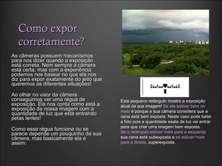 Como exporComo expor
corretamente?corretamente?
As câmeras possuem mecanismosAs câmeras possuem mecanismos
para nos dizer quando a exposiçãopara nos dizer quando a exposição
está correta. Nem sempre a câmeraestá correta. Nem sempre a câmera
está certa, mas com a experiênciaestá certa, mas com a experiência
podemos nos basear no que ela nospodemos nos basear no que ela nos
diz para expor exatamente do jeito quediz para expor exatamente do jeito que
queremos as diferentes situações!queremos as diferentes situações!
Ao olhar no visor da câmeraAo olhar no visor da câmera
conseguimos ver uma régua deconseguimos ver uma régua de
exposição. Ela nos conta como está aexposição. Ela nos conta como está a
exposição da nossa imagem com aexposição da nossa imagem com a
quantidade de luz que está entrandoquantidade de luz que está entrando
pelas lentes!pelas lentes!
Como essa régua funciona ou seComo essa régua funciona ou se
parece depende um pouquinho da suaparece depende um pouquinho da sua
câmera, mas basicamente ela écâmera, mas basicamente ela é
assim:assim:
Este pequeno retângulo mostra a exposição
atual da sua imagem! Se ele estiver bem no
meio é porque a sua câmera considera que a
cena está bem exposta. Neste caso pode bater
a foto pois a quantidade exata de luz vai entrar
para que criar uma imagem bem exposta.
Se o retângulo estiver mais para a esquerda
sua cena está subexposta e se estiver mais
para a direita, superexposta.
 