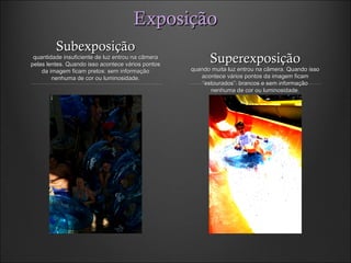 ExposiçãoExposição
SubexposiçãoSubexposição
quantidade insuficiente de luz entrou na câmeraquantidade insuficiente de luz entrou na câmera
pelas lentes. Quando isso acontece vários pontospelas lentes. Quando isso acontece vários pontos
da imagem ficam pretos: sem informaçãoda imagem ficam pretos: sem informação
nenhuma de cor ou luminosidade.nenhuma de cor ou luminosidade.
SuperexposiçãoSuperexposição
quando muita luz entrou na câmera. Quando issoquando muita luz entrou na câmera. Quando isso
acontece vários pontos da imagem ficamacontece vários pontos da imagem ficam
“estourados”: brancos e sem informação“estourados”: brancos e sem informação
nenhuma de cor ou luminosidade.nenhuma de cor ou luminosidade.
 