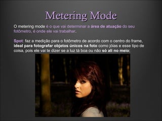 Metering ModeMetering Mode
O metering mode é o que vai determinar a área de atuação do seu
fotômetro, é onde ele vai trabalhar.
Spot: faz a medição para o fotômetro de acordo com o centro do frame,
ideal para fotografar objetos únicos na foto como jóias e esse tipo de
coisa, pois ele vai te dizer se a luz tá boa ou não só ali no meio;
 