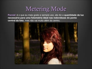 Metering ModeMetering Mode
Parcial: é o que eu mais gosto e sempre uso, ele diz a quantidade de luz
necessária para uma fotometria ideal nas redondezas do ponto
central da foto, mas não vai muito além do centro;
 