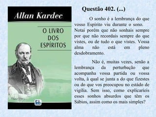 Questão 402. (...)  O sonho é a lembrança do que vosso Espírito viu durante o sono.  Notai porém que não sonhais sempre por que não recordais sempre do que vistes, ou de tudo o que vistes. Vossa alma não está em pleno desdobramento.  Não é, muitas vezes, senão a lembrança da perturbação que acompanha vossa partida ou vossa volta, à qual se junta a do que fizestes ou do que vos preocupou no estádo de vigília. Sem isso, como explicaríeis esses sonhos absurdos que têm os Sábios, assim como os mais simples?  