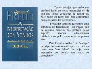 Temos desejos que estão nas profundidades do nosso inconsciente (Id) que não temos condições de admití-los, pois nosso eu (ego) não está estruturado para considerá-los verossímeis.  Freud diz também que temos uma estrutura de fiscalização (superego), que de alguma maneira nos protege pelos aspectos morais, educacionais estabelecidos pelo meio onde a pessoa vive.  Para Freud, o sonho é um "escape" de algo do inconsciente que vem à tona como um "ato falho", ou seja, uma expressão do desejo que vem ao consciente.  