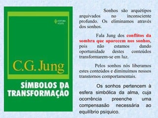 Sonhos são arquétipos arquivados no inconsciente profundo. Os eliminamos através dos sonhos.  Fala Jung dos  conflitos da sombra que aparecem nos sonhos , pois não estamos dando oportunidade destes conteúdos transformarem-se em luz. Pelos sonhos nós liberamos estes conteúdos e diminuímos nossos transtornos comportamentais. Os sonhos pertencem à esfera simbólica da alma, cuja ocorrência preenche uma compensasão necessária ao equilíbrio psíquico. 