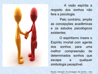 A visão espírita a respeito dos sonhos não fere a psicologia.  Pelo contrário, amplia as concepções acadêmicas e os estudos psicológicos existentes.  O espiritismo insere o Espírito imortal com agente dos sonhos para uma melhor compreensão de determinados sonhos que escapa a qualquer simbologia peceptível. Novaes, Adenauer. As mensagens dos sonhos – Uma análise. Disponível em http://www.geb-portugal.org/Admin/Ficheiros/REVISTAV198.pdf. Acesso em 24 de julho de 2011. 