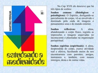 No Cap XVII ele descreve que há três tipos de sonhos:  Sonhos comuns (fisiológicos e psicológicos):  O Espírito, desligando-se parcialmente do corpo, vê-se envolvido e dominado pela onda de imagens e pensamentos seus e do mundo exterior.  Sonhos reflexivos:  A alma, abandonando o corpo físico, registra as impressões e imagens arquivadas no inconsciente e plasmadas na organização perispiritual.  Sonhos espíritas (espirituais):  A alma, desprendida do corpo, exerce atividade real e afetiva, facultando meios de nos encontrarmos com parentes, amigos, instrutores e, também, com nossos inimigos, desta e de outras vidas.  