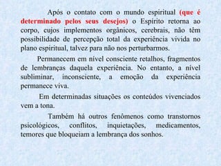 Após o contato com o mundo espiritual  (que é determinado pelos seus desejos)   o Espírito   retorna ao corpo, cujos implementos orgânicos, cerebrais, não têm possibilidade de percepção total da experiência vivida no plano espiritual, talvez para não nos perturbarmos. Permanecem em nível consciente retalhos, fragmentos de lembranças daquela experiência. No entanto, a nível subliminar, inconsciente, a emoção da experiência permanece viva.  Em determinadas situações os conteúdos vivenciados vem a tona. Também há outros fenômenos como transtornos psicológicos, conflitos, inquietações, medicamentos, temores que bloqueiam a lembrança dos sonhos. 