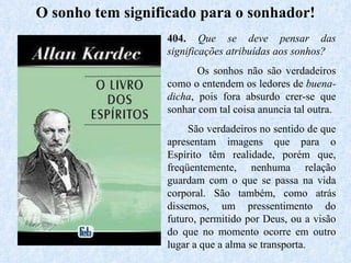 404.  Que se deve pensar das significações atribuídas aos sonhos? Os sonhos não são verdadeiros como o entendem os ledores de  buena-dicha , pois fora absurdo crer-se que sonhar com tal coisa anuncia tal outra.  São verdadeiros no sentido de que apresentam imagens que para o Espírito têm realidade, porém que, freqüentemente, nenhuma relação guardam com o que se passa na vida corporal. São também, como atrás dissemos, um pressentimento do futuro, permitido por Deus, ou a visão do que no momento ocorre em outro lugar a que a alma se transporta.  O sonho tem significado para o sonhador! 