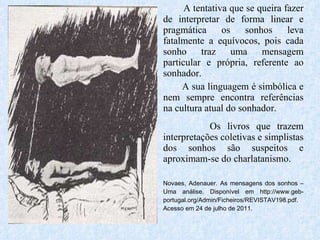 A tentativa que se queira fazer de interpretar de forma linear e pragmática os sonhos leva fatalmente a equívocos, pois cada sonho traz uma mensagem particular e própria, referente ao sonhador.  A sua linguagem é simbólica e nem sempre encontra referências na cultura atual do sonhador. Os livros que trazem interpretações coletivas e simplistas dos sonhos são suspeitos e aproximam-se do charlatanismo. Novaes, Adenauer. As mensagens dos sonhos – Uma análise. Disponível em http://www.geb-portugal.org/Admin/Ficheiros/REVISTAV198.pdf. Acesso em 24 de julho de 2011. 