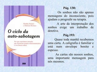 Pág. 130:   Os sonhos não são apenas mensagens do inconsciente, pois ajudam a progredir na terapia. A arte da interpretação dos sonhos exige um trabalho de detetive. Pág.193: Quase toda manhã recebemos uma carta. A caligrafia é familiar e está num envelope bonito e espesso. As cartas são nossos sonhos, uma importante mensagem para nós mesmos.  