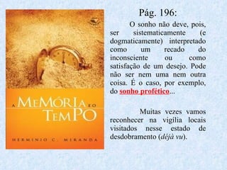 Pág. 196: O sonho não deve, pois, ser sistematicamente (e dogmaticamente) interpretado como um recado do inconsciente ou como satisfação de um desejo. Pode não ser nem uma nem outra coisa. É o caso, por exemplo, do  sonho profético ... Muitas vezes vamos reconhecer na vigília locais visitados nesse estado de desdobramento ( déjà vu ). 