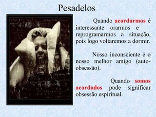 Pesadelos Quando  acordarmos  é interessante orarmos e  reprogramarmos a situação, pois logo voltaremos a dormir. Nosso inconsciente é o nosso melhor amigo (auto-obsessão). Quando  somos acordados  pode significar obsessão espiritual. 