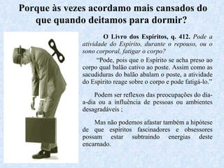 O Livro dos Espíritos, q. 412.  Pode a atividade do Espírito, durante o repouso, ou o sono corporal, fatigar o corpo? “ Pode, pois que o Espírito se acha preso ao corpo qual balão cativo ao poste. Assim como as sacudiduras do balão abalam o poste, a atividade do Espírito reage sobre o corpo e pode fatigá-lo.” Podem ser reflexos das preocupações do dia-a-dia ou a influência de pessoas ou ambientes desagradáveis ; Mas não podemos afastar também a hipótese de que espíritos fascinadores e obsessores possam estar subtraindo energias deste encarnado.   Porque às vezes acordamo mais cansados do que quando deitamos para dormir?   