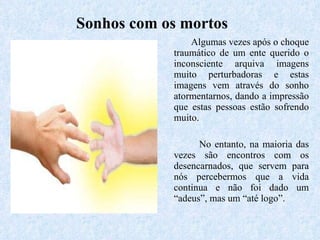 Algumas vezes após o choque traumático de um ente querido o inconsciente arquiva imagens muito perturbadoras e estas imagens vem através do sonho atormentarnos, dando a impressão que estas pessoas estão sofrendo muito. No entanto, na maioria das vezes são encontros com os desencarnados, que servem para nós percebermos que a vida continua e não foi dado um “adeus”, mas um “até logo”. Sonhos com os mortos 