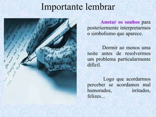 Importante lembrar Anotar os sonhos  para posteriormente interpretarmos o simbolismo que aparece. Dormir ao menos uma noite antes de resolvermos um problema particularmente difícil. Logo que acordarmos perceber se acordamos mal humorados, irritados, felizes... 
