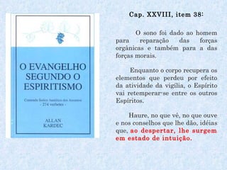 Cap. XXVIII, item 38: O sono foi dado ao homem para reparação das forças orgânicas e também para a das forças morais.  Enquanto o corpo recupera os elementos que perdeu por efeito da atividade da vigília, o Espírito vai retemperar-se entre os outros Espíritos.  Haure, no que vê, no que ouve e nos conselhos que lhe dão, idéias que,  ao despertar, lhe surgem em estado de intuição.  