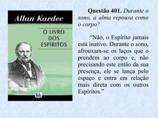 Questão 401.  Durante o sono, a alma repousa como o corpo? “ Não, o Espírito jamais está inativo. Durante o sono, afrouxam-se os laços que o prendem ao corpo e, não precisando este então da sua presença, ele se lança pelo espaço e entra em relação mais direta com os outros Espíritos.” 