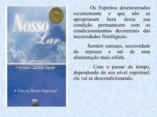Os Espíritos desencarnados recentemente e que não se apropriaram bem dessa sua condição permanecem com os condicionamentos decorrentes das necessidades fisiológicas.  Sentem cansaço, necessidade do repouso e até de uma alimentação mais sólida.  Com o passar do tempo, dependendo do seu nível espiritual, ele vai se descondicionando.  