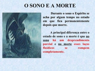 Durante o sono o Espírito se acha por algum tempo no estado em que fica permanentemente depois que morre.  A principal diferença entre o estado de sono e a morte é que  no sono  há um desprendimento parcial  e  na morte   esses laços fluídicos se rompem completamente.   O SONO E A MORTE 