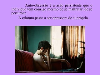 Auto-obsessão é a ação persistente que o indivíduo tem consigo mesmo de se maltratar, de se perturbar. A criatura passa a ser opressora de si própria. 