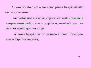 Auto-obsessão é um outro nome para a fixação mental ou para a neurose.  Auto-obsessão é a nossa capacidade inata ( mas nem sempre consciente ) de nos prejudicar, mantendo em nós mesmos aquilo que nos aflige.  A nossa ligação com o passado é muito forte, pois somos  Espíritos imortais; * 