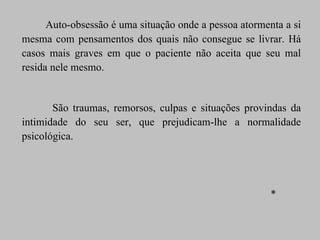 Auto-obsessão é uma situação onde a pessoa atormenta a si mesma com pensamentos dos quais não consegue se livrar. Há casos mais graves em que o paciente não aceita que seu mal resida nele mesmo. São traumas, remorsos, culpas e situações provindas da intimidade do seu ser, que prejudicam-lhe a normalidade psicológica.  * 
