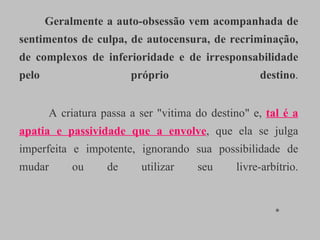 Geralmente a auto-obsessão vem acompanhada de sentimentos de culpa, de autocensura, de recriminação, de complexos de inferioridade e de irresponsabilidade pelo próprio destino .   A criatura passa a ser "vitima do destino" e,  tal é a apatia e passividade que a envolve , que ela se julga imperfeita e impotente, ignorando sua possibilidade de mudar ou de utilizar seu livre-arbítrio.   *  