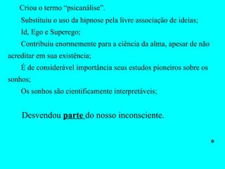 Criou o termo “psicanálise”. Substituiu o uso da hipnose pela livre associação de ideias; Id, Ego e Superego; Contribuiu enormemente para a ciência da alma, apesar de não acreditar em sua existência; É de considerável importância seus estudos pioneiros sobre os sonhos; Os sonhos são cientificamente interpretáveis; Desvendou  parte  do nosso inconsciente.  * 