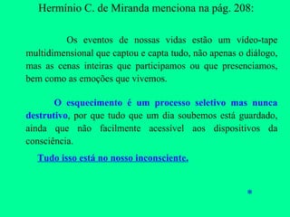 Hermínio C. de Miranda menciona na pág. 208: Os eventos de nossas vidas estão um vídeo-tape multidimensional que captou e capta tudo, não apenas o diálogo, mas as cenas inteiras que participamos ou que presenciamos, bem como as emoções que vivemos. O esquecimento é um processo seletivo mas nunca destrutivo , por que tudo que um dia soubemos está guardado, ainda que não facilmente acessível aos dispositivos da consciência.    Tudo isso está no nosso inconsciente. * 