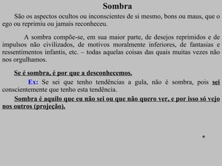Sombra São os aspectos ocultos ou inconscientes de si mesmo, bons ou maus, que o ego ou reprimiu ou jamais reconheceu.  A sombra compõe-se, em sua maior parte, de desejos reprimidos e de impulsos não civilizados, de motivos moralmente inferiores, de fantasias e ressentimentos infantis, etc. – todas aquelas coisas das quais muitas vezes não nos orgulhamos. Se é sombra, é por que a desconhecemos. Ex:  Se sei que tenho tendências a gula, não é sombra, pois  sei  conscientemente que tenho esta tendência. Sombra é aquilo que eu não sei ou que não quero ver, e por isso só vejo nos outros (projeção). * 