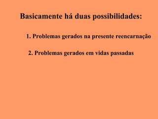 Basicamente há duas possibilidades: 1. Problemas gerados na presente reencarnação 2. Problemas gerados em vidas passadas 