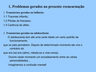 1. Problemas gerados na presente reencarnação 1.  Transtornos gerados na infância: 1.1 Traumas infantis; 1.2 Pílulas do fracasso; 1.3 Carência de afeto. 2.  Transtornos gerados na adolescência: O adolescente tem até uma certa idade um certo padrão de funcionamento que os pais percebem. Depois de determinado momento ele vira o contrário do que era (se era calmo, rebela-se e vice-versa). Ocorre neste momento um encadeamento entre as várias personalidades... Imaginemos a confusão mental! * 