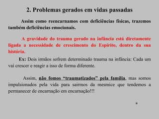 2. Problemas gerados em vidas passadas Assim como reencarnamos com deficiências físicas, trazemos também deficiências emocionais. A gravidade do trauma gerado na infância está diretamente ligada a necessidade de crescimento do Espírito, dentro da sua história. Ex:  Dois irmãos sofrem determinado trauma na infância: Cada um vai crescer e reagir a isso de forma diferente.  Assim,  não fomos “traumatizados” pela família , mas somos impulsionados pela vida para sairmos da mesmice que tendemos a permanecer de encarnação em encarnação!!!  * 