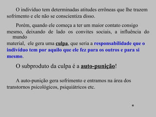 O indivíduo tem determinadas atitudes errôneas que lhe trazem sofrimento e ele não se conscientiza disso.  Porém, quando ele começa a ter um maior contato consigo  mesmo, deixando de lado os convites sociais, a influência do mundo material,  ele gera uma  culpa , que seria a  responsabilidade que o indivíduo tem por aquilo que ele fez para os outros e para si mesmo .  O subproduto da culpa é a  auto-punição ! A auto-punição gera sofrimento e entramos na área dos transtornos psicológicos, psiquiátricos etc. * 