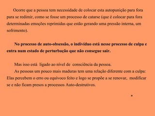 Ocorre que a pessoa tem necessidade de colocar esta autopunição para fora para se redimir, como se fosse um processo de catarse (que é colocar para fora determinadas emoções reprimidas que estão gerando uma pressão interna, um sofrimento).  No processo de auto-obsessão, o indivíduo está nesse processo de culpa e entra num estado de perturbação que não consegue sair. Mas isso está  ligado ao nível de  consciência da pessoa.  As pessoas um pouco mais maduras tem uma relação diferente com a culpa: Elas percebem o erro ou equívoco feito e logo se propõe a se renovar,  modificar se e não ficam presos a processos Auto-destrutivos.  * 