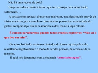 Não há uma receita de bolo! Surge uma desarmonia interior, que traz consigo uma inquietação,  sofrimento, ... A pessoa tenta aplacar, drenar esse mal estar, essa desarmonia através de várias maneiras, por exemplo o consumismo: pessoa tem necessidade de gastar, comprar algo. Na hora amortece a dor, mas ela logo retorna. É comum percebermos quando temos reações explosivas: “Não sei o que deu em mim”. Os auto-obsidiados sentem-se tratados de forma injusta pela vida, ressaltando negativamente o modo de ser das pessoas, das coisas e de si mesmos.   E aqui nos deparamos com a chamada  “Autossabotagem”. 